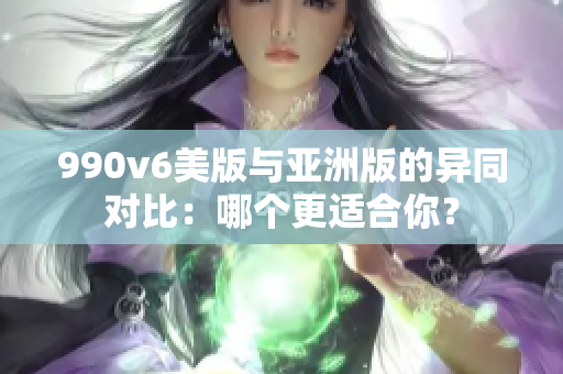 990v6美版与亚洲版的异同对比：哪个更适合你？
