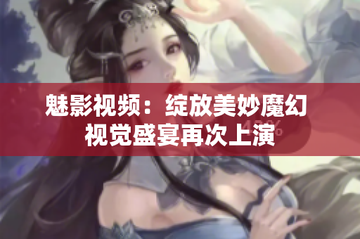 魅影视频：绽放美妙魔幻 视觉盛宴再次上演