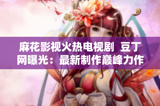 麻花影视火热电视剧  豆丁网曝光：最新制作巅峰力作即将上线