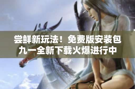 尝鲜新玩法！免费版安装包九一全新下载火爆进行中
