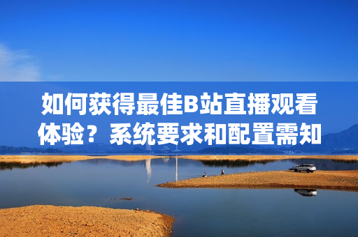 如何获得最佳B站直播观看体验？系统要求和配置需知