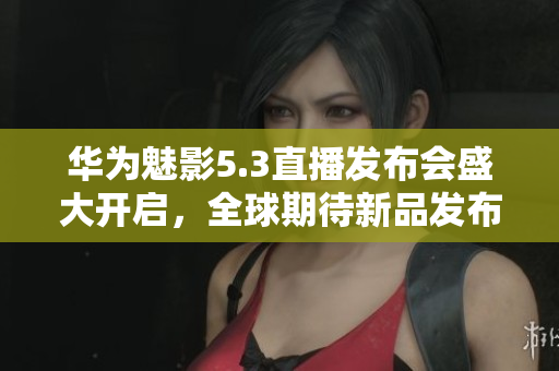 华为魅影5.3直播发布会盛大开启，全球期待新品发布