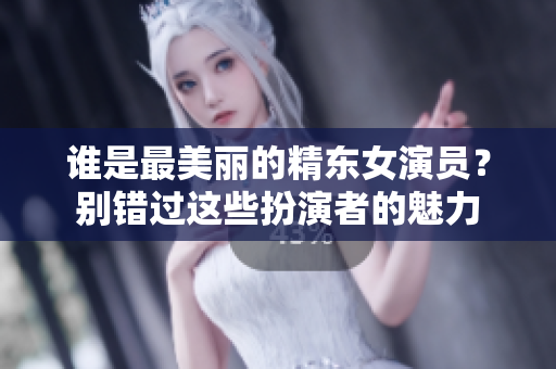 谁是最美丽的精东女演员？别错过这些扮演者的魅力
