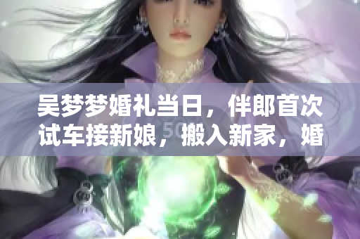 吴梦梦婚礼当日，伴郎首次试车接新娘，搬入新家，婚礼当天大揭秘!