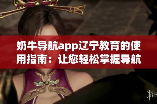 奶牛导航app辽宁教育的使用指南：让您轻松掌握导航技巧