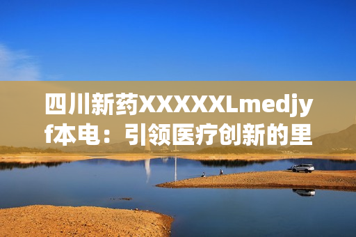 四川新药XXXXXLmedjyf本电：引领医疗创新的里程碑