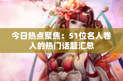 今日热点聚焦：51位名人卷入的热门话题汇总