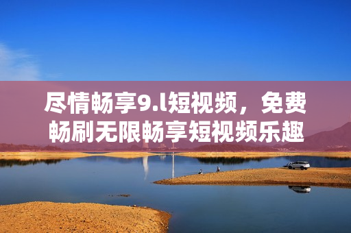 尽情畅享9.l短视频，免费畅刷无限畅享短视频乐趣