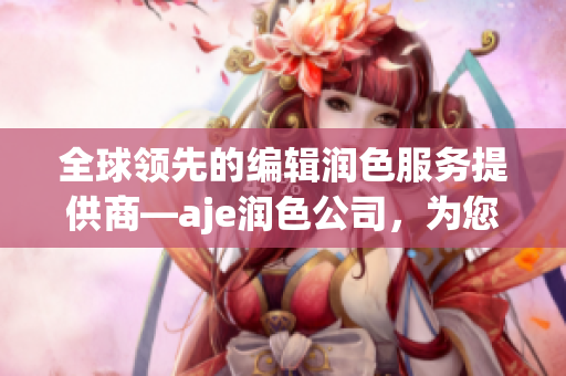 全球领先的编辑润色服务提供商—aje润色公司，为您的文稿赋予生机
