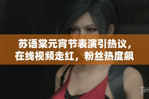 苏语棠元宵节表演引热议，在线视频走红，粉丝热度飙升！