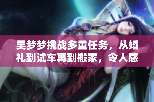 吴梦梦挑战多重任务，从婚礼到试车再到搬家，令人感慨不已