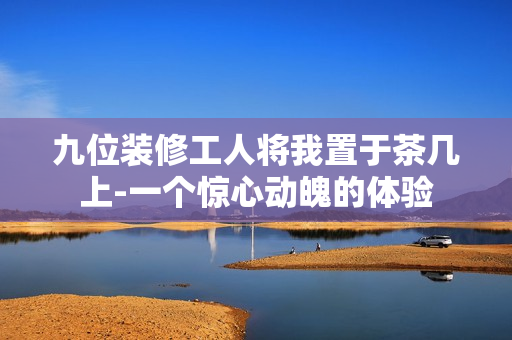 九位装修工人将我置于茶几上-一个惊心动魄的体验
