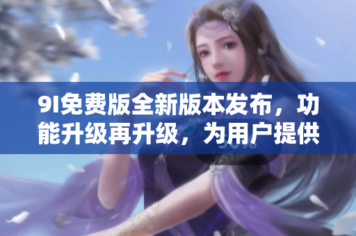 9I免费版全新版本发布，功能升级再升级，为用户提供更多惊喜！