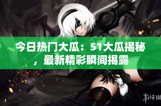 今日热门大瓜：51大瓜揭秘，最新精彩瞬间揭露