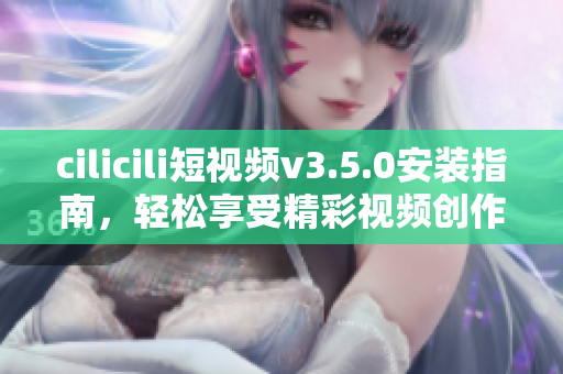 cilicili短视频v3.5.0安装指南，轻松享受精彩视频创作分享