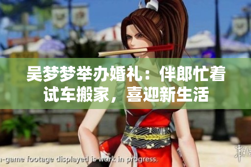 吴梦梦举办婚礼：伴郎忙着试车搬家，喜迎新生活