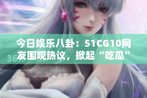 今日娱乐八卦：51CG10网友围观热议，掀起“吃瓜”热潮