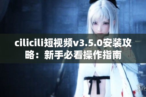 cilicili短视频v3.5.0安装攻略：新手必看操作指南