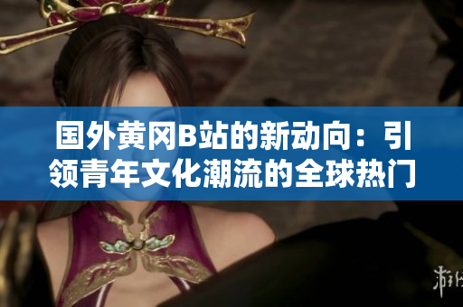 国外黄冈B站的新动向：引领青年文化潮流的全球热门视频社区