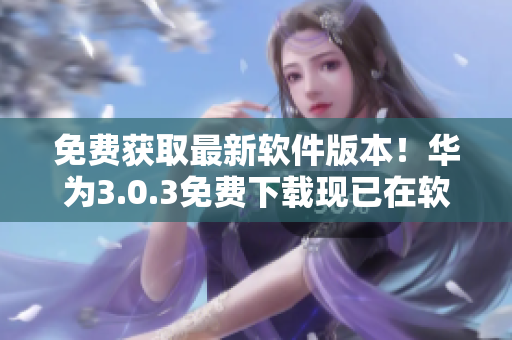 免费获取最新软件版本！华为3.0.3免费下载现已在软件网站上线