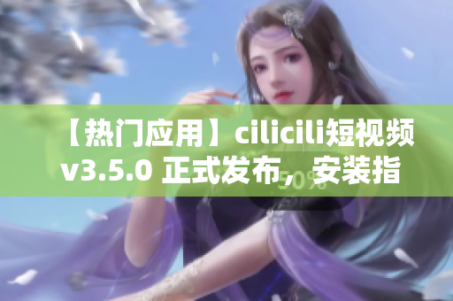 【热门应用】cilicili短视频 v3.5.0 正式发布，安装指南及使用技巧一览