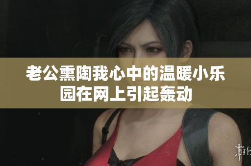 老公熏陶我心中的温暖小乐园在网上引起轰动
