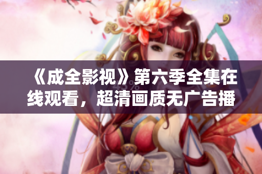 《成全影视》第六季全集在线观看，超清画质无广告播放平台推荐