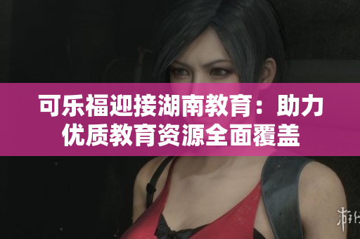 可乐福迎接湖南教育：助力优质教育资源全面覆盖