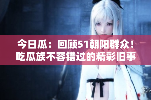 今日瓜：回顾51朝阳群众！吃瓜族不容错过的精彩旧事多多