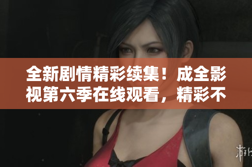 全新剧情精彩续集！成全影视第六季在线观看，精彩不容错过