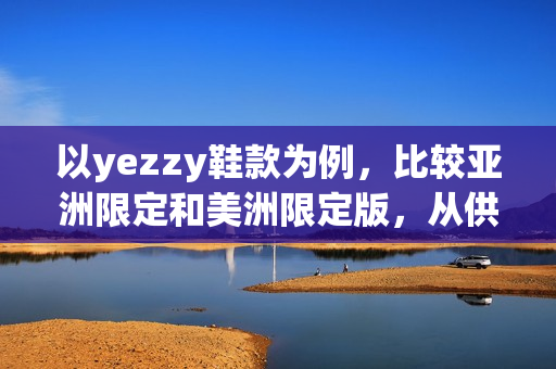 以yezzy鞋款为例，比较亚洲限定和美洲限定版，从供货、设计、销售等多方面分析。