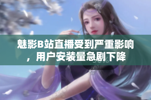 魅影B站直播受到严重影响，用户安装量急剧下降