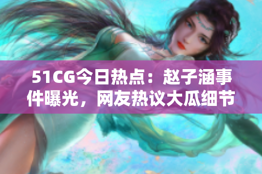 51CG今日热点：赵子涵事件曝光，网友热议大瓜细节