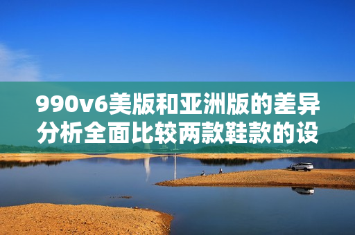 990v6美版和亚洲版的差异分析全面比较两款鞋款的设计与性能