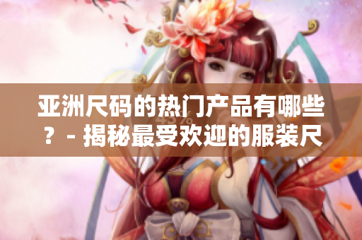 亚洲尺码的热门产品有哪些？- 揭秘最受欢迎的服装尺码