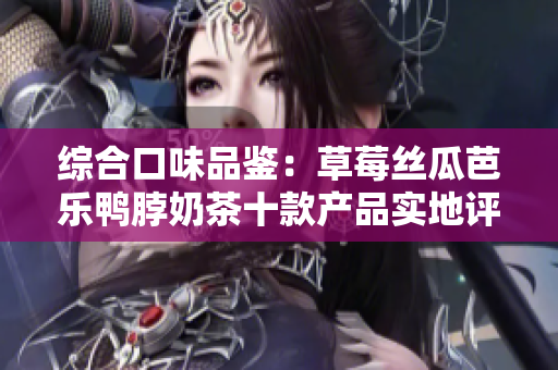 综合口味品鉴：草莓丝瓜芭乐鸭脖奶茶十款产品实地评测