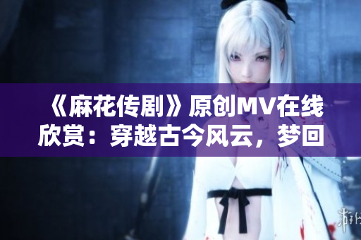 《麻花传剧》原创MV在线欣赏：穿越古今风云，梦回传奇故事