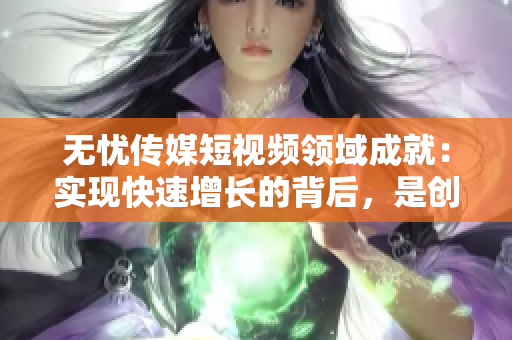 无忧传媒短视频领域成就：实现快速增长的背后，是创造性内容和创新技术的完美结合