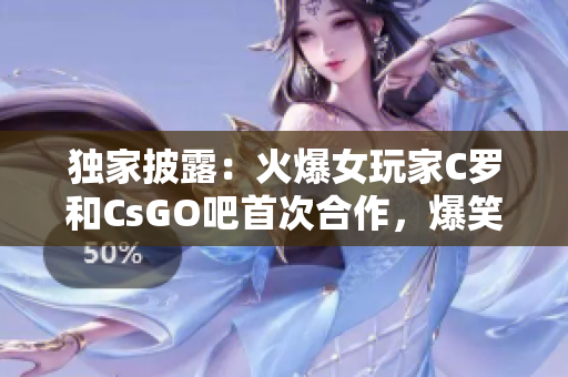 独家披露：火爆女玩家C罗和CsGO吧首次合作，爆笑解说视频大放送，让你笑到合不拢嘴！