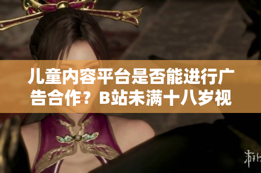 儿童内容平台是否能进行广告合作？B站未满十八岁视频制作者能否接受广告合作？