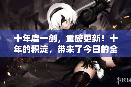 十年磨一剑，重磅更新！十年的积淀，带来了今日的全新内容时代。