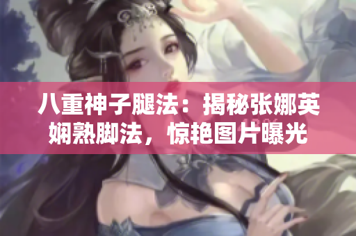 八重神子腿法：揭秘张娜英娴熟脚法，惊艳图片曝光