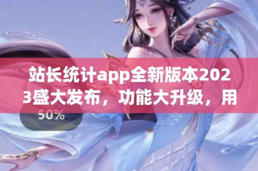 站长统计app全新版本2023盛大发布，功能大升级，用户体验再升级