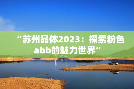 “苏州晶体2023：探索粉色abb的魅力世界”