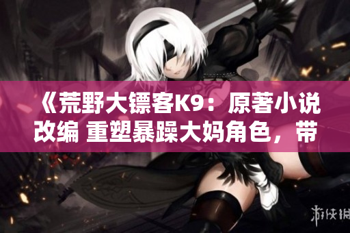 《荒野大镖客K9：原著小说改编 重塑暴躁大妈角色，带您奔赴荒野》