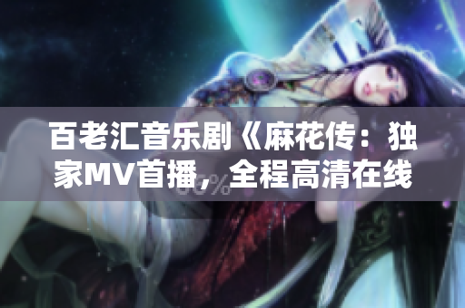 百老汇音乐剧《麻花传：独家MV首播，全程高清在线观看，原创新鲜故事重磅来袭