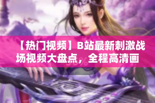 【热门视频】B站最新刺激战场视频大盘点，全程高清画质，精彩内容不容错过