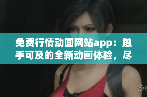免费行情动画网站app：触手可及的全新动画体验，尽情畅享各类精彩影视资源