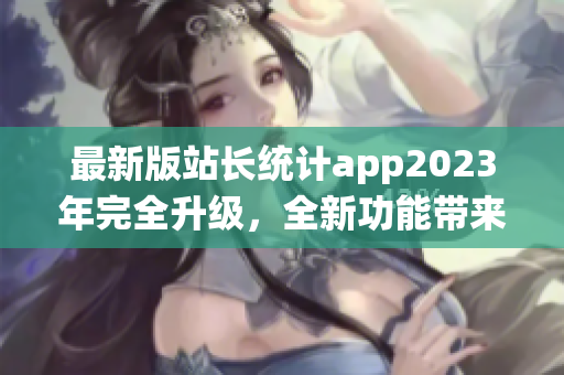 最新版站长统计app2023年完全升级，全新功能带来更优用户体验