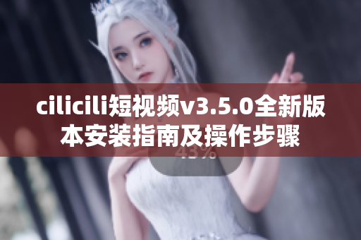 cilicili短视频v3.5.0全新版本安装指南及操作步骤
